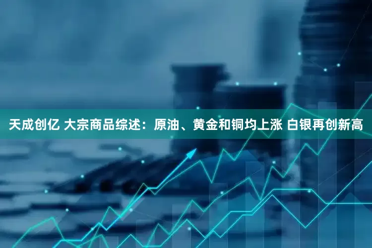 天成创亿 大宗商品综述：原油、黄金和铜均上涨 白银再创新高