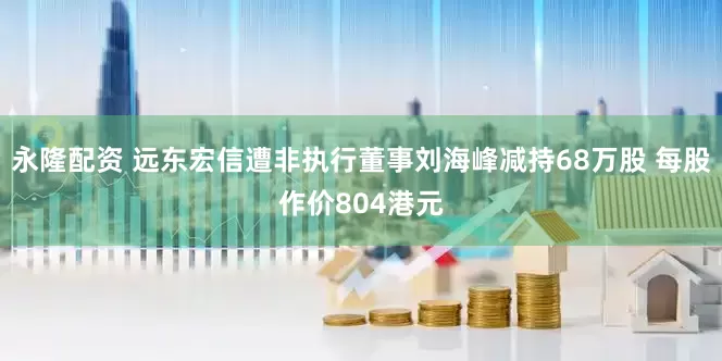 永隆配资 远东宏信遭非执行董事刘海峰减持68万股 每股作价804港元