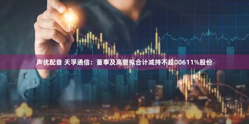 声优配音 天孚通信：董事及高管拟合计减持不超00611%股份