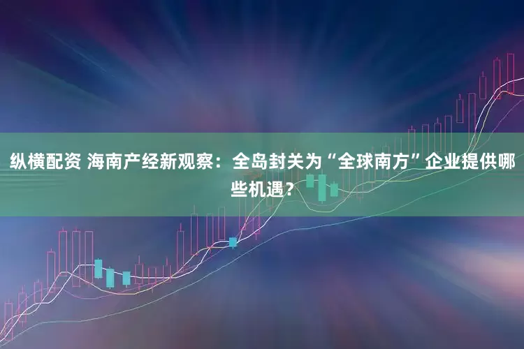 纵横配资 海南产经新观察：全岛封关为“全球南方”企业提供哪些机遇？