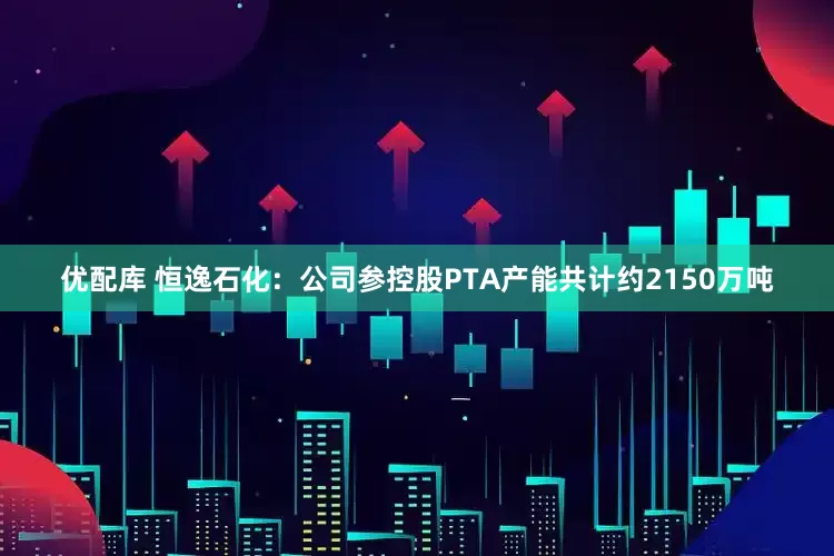 优配库 恒逸石化：公司参控股PTA产能共计约2150万吨