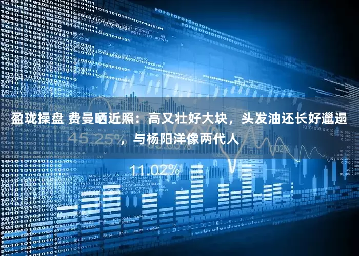 盈珑操盘 费曼晒近照:高又壮好大块,头发油还长好邋遢,与杨阳洋像两代人