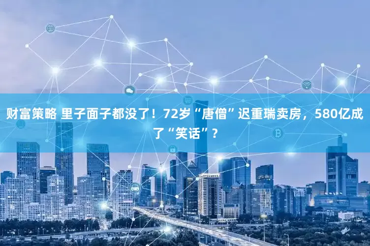 财富策略 里子面子都没了！72岁“唐僧”迟重瑞卖房，580亿成了“笑话”？