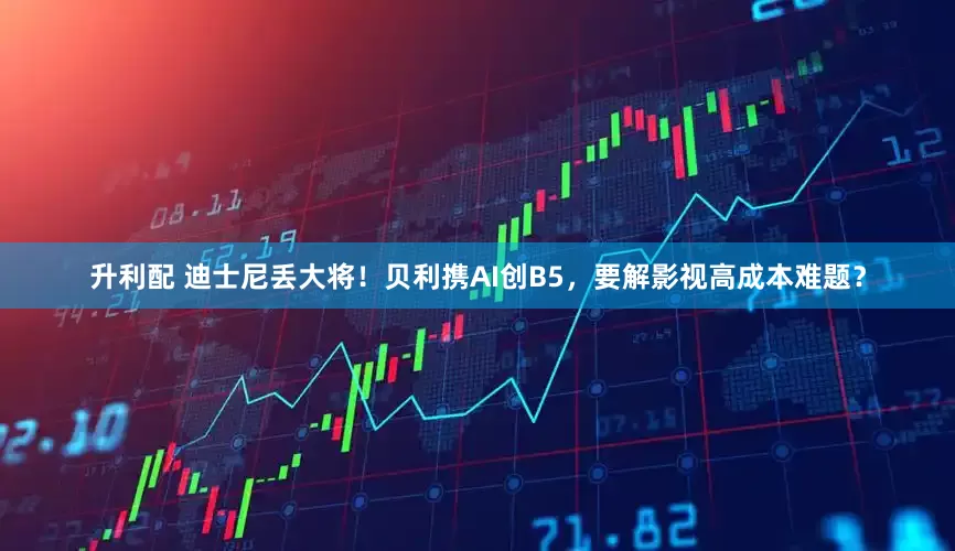 升利配 迪士尼丢大将！贝利携AI创B5，要解影视高成本难题？