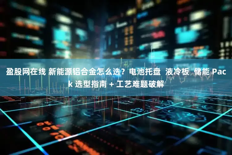 盈股网在线 新能源铝合金怎么选？电池托盘  液冷板  储能 Pack 选型指南 + 工艺难题破解