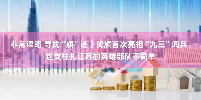 非常谋略 寻找“旗”迹|战旗首次亮相“九三”阅兵,这支驻扎江苏的英雄部队不简单