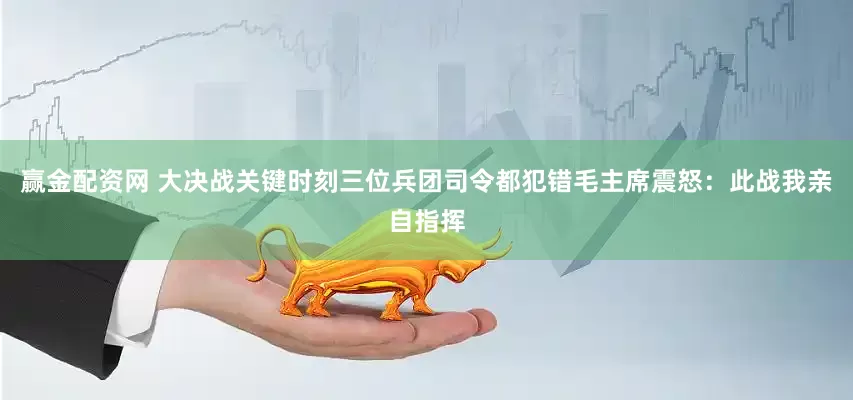 赢金配资网 大决战关键时刻三位兵团司令都犯错毛主席震怒：此战我亲自指挥