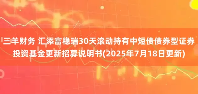 三羊财务 汇添富稳瑞30天滚动持有中短债债券型证券投资基金更新招募说明书(2025年7月18日更新)