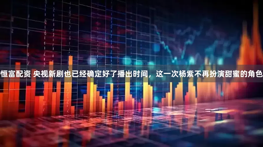 恒富配资 央视新剧也已经确定好了播出时间，这一次杨紫不再扮演甜蜜的角色